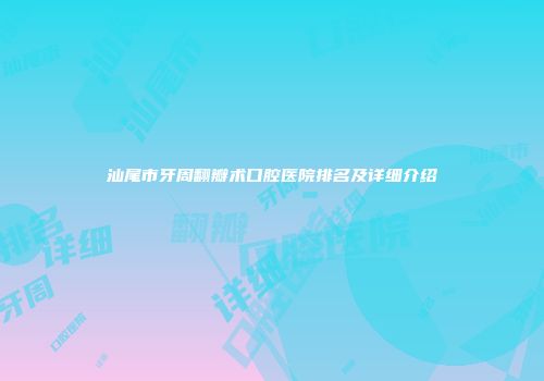 汕尾市牙周翻瓣术口腔医院排名及详细介绍