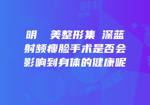 明錦醫美整形集團深蓝射频瘦脸手术是否会影响到身体的健康呢