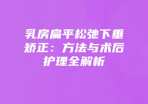 乳房扁平松弛下垂矫正：方法与术后护理全解析