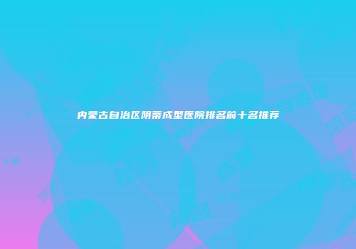 内蒙古自治区阴蒂成型医院排名前十名推荐