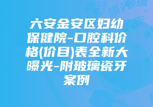 六安金安区妇幼保健院-口腔科价格(价目)表全新大曝光-附玻璃瓷牙案例
