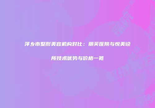 萍乡市整形美容机构对比：丽芙医院与悦美诊所技术优势与价格一览
