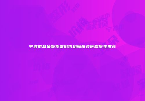 宁波市耳朵缺损整形价格解析及医院医生推荐