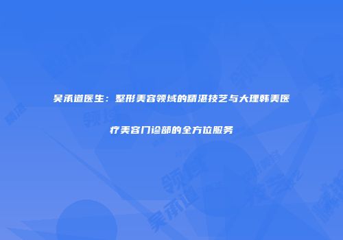 吴承道医生：整形美容领域的精湛技艺与大理韩美医疗美容门诊部的全方位服务