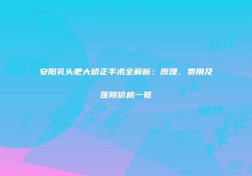 安阳乳头肥大矫正手术全解析：原理、费用及医院价格一览