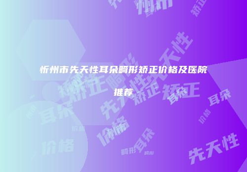 忻州市先天性耳朵畸形矫正价格及医院推荐
