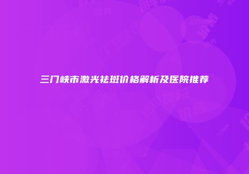 三门峡市激光祛斑价格解析及医院推荐