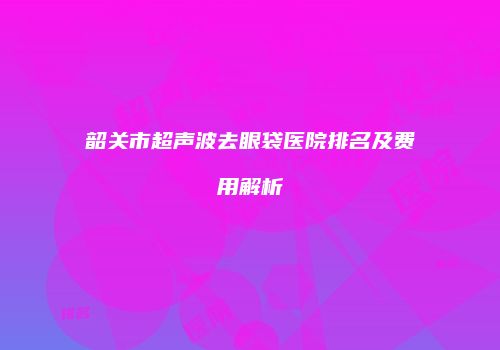 韶关市超声波去眼袋医院排名及费用解析
