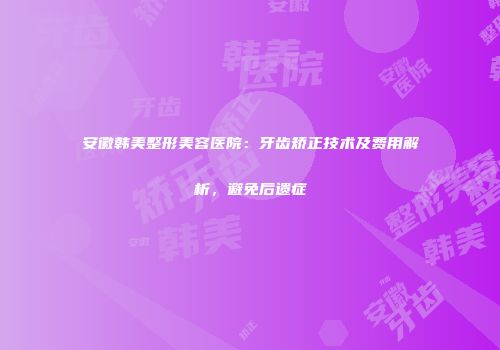 安徽韩美整形美容医院：牙齿矫正技术及费用解析，避免后遗症