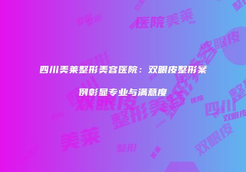 四川美莱整形美容医院：双眼皮整形案例彰显专业与满意度