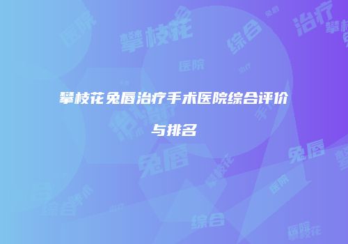 攀枝花兔唇治疗手术医院综合评价与排名