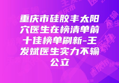 重庆市硅胶丰太阳穴医生在榜清单前十佳榜单刷新-王发斌医生实力不输公立