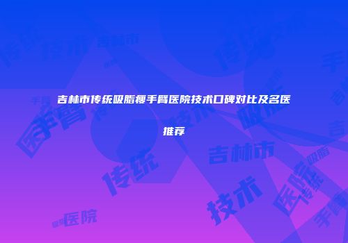 吉林市传统吸脂瘦手臂医院技术口碑对比及名医推荐