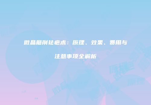 微晶磨削祛疤术：原理、效果、费用与注意事项全解析