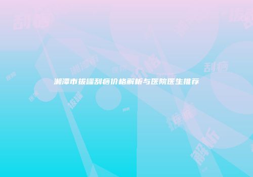湘潭市拔罐刮痧价格解析与医院医生推荐
