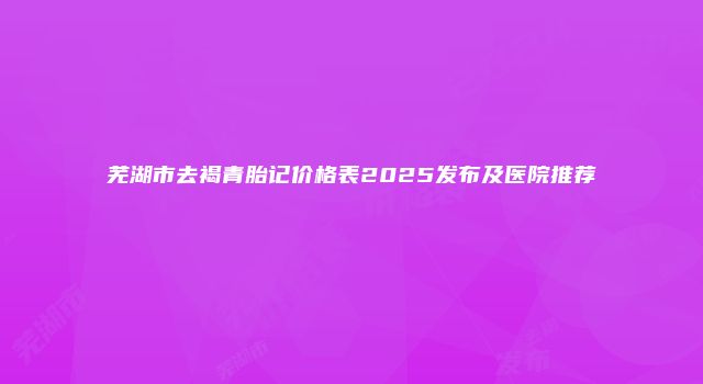 芜湖市去褐青胎记价格表2025发布及医院推荐
