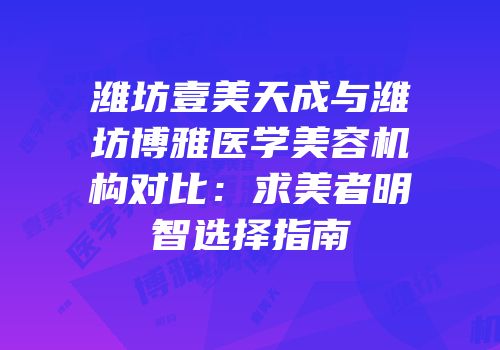 潍坊壹美天成与潍坊博雅医学美容机构对比：求美者明智选择指南