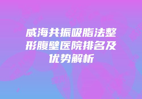 威海共振吸脂法整形腹壁医院排名及优势解析