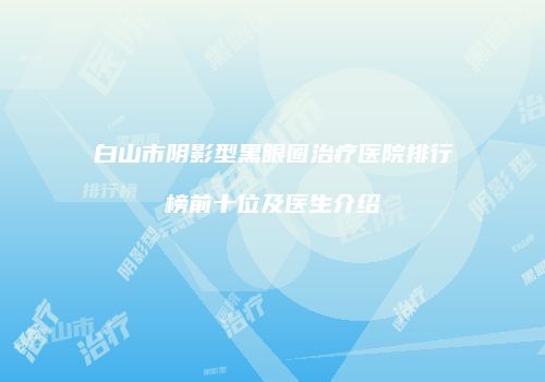 白山市阴影型黑眼圈治疗医院排行榜前十位及医生介绍