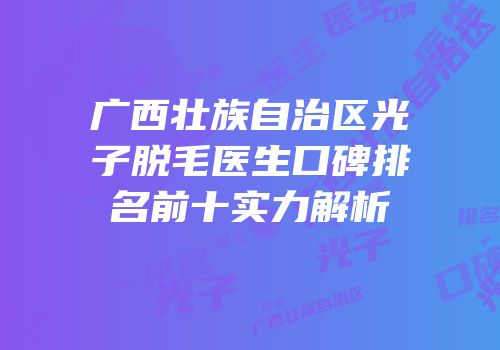 广西壮族自治区光子脱毛医生口碑排名前十实力解析