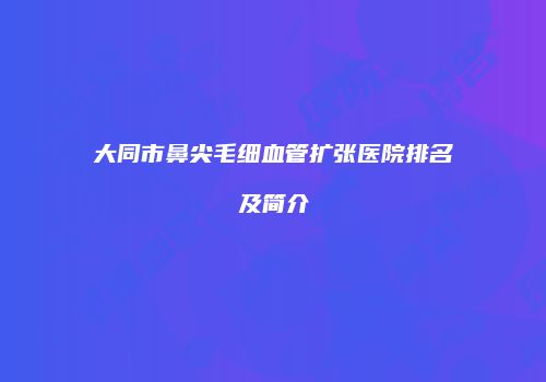 大同市鼻尖毛细血管扩张医院排名及简介