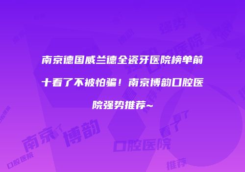 南京德国威兰德全瓷牙医院榜单前十看了不被怕骗！南京博韵口腔医院强势推荐~