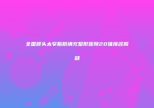 全国额头太窄脂肪填充整形医院20强排名揭晓
