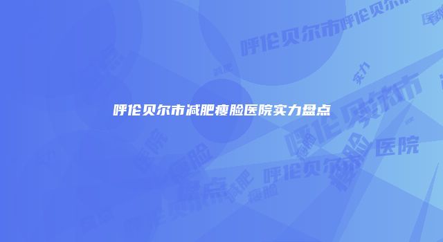 呼伦贝尔市减肥瘦脸医院实力盘点