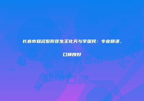长春市知名整形医生王化芳与李国民：专业精湛，口碑良好