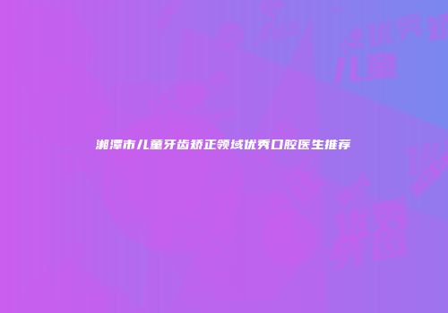 湘潭市儿童牙齿矫正领域优秀口腔医生推荐