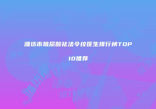 潍坊市玻尿酸祛法令纹医生排行榜TOP10推荐