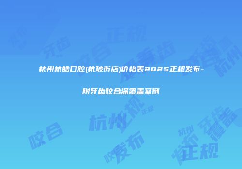 杭州杭皓口腔(杭玻街店)价格表2025正规发布-附牙齿咬合深覆盖案例