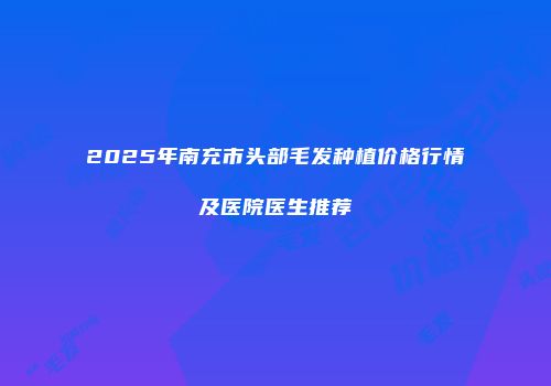 2025年南充市头部毛发种植价格行情及医院医生推荐