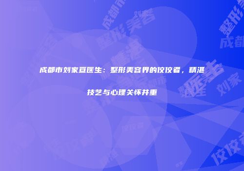 成都市刘家亘医生：整形美容界的佼佼者，精湛技艺与心理关怀并重