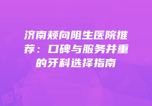 济南颊向阻生医院推荐：口碑与服务并重的牙科选择指南
