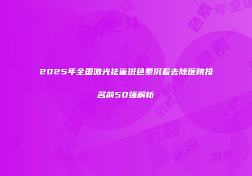 2025年全国激光祛雀斑色素沉着去除医院排名前50强解析