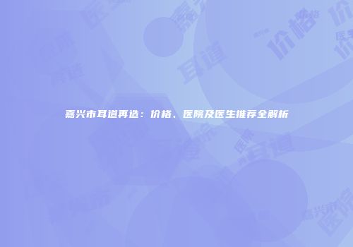 嘉兴市耳道再造：价格、医院及医生推荐全解析