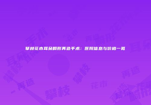 攀枝花市耳朵畸形再造手术：医院信息与价格一览