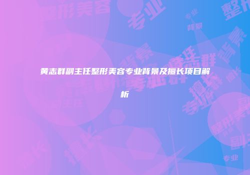 黄志群副主任整形美容专业背景及擅长项目解析