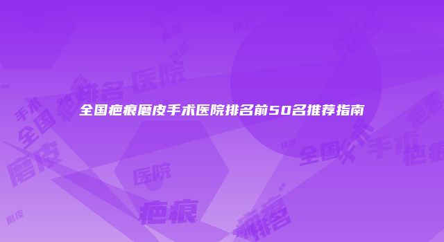 全国疤痕磨皮手术医院排名前50名推荐指南