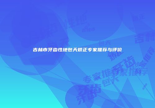 吉林市牙齿性地包天矫正专家推荐与评价