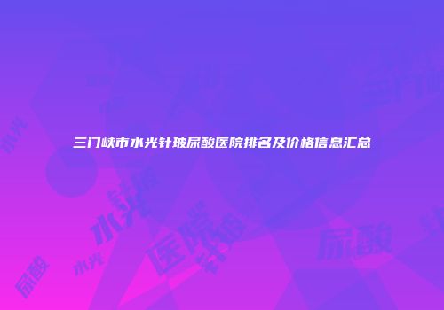 三门峡市水光针玻尿酸医院排名及价格信息汇总