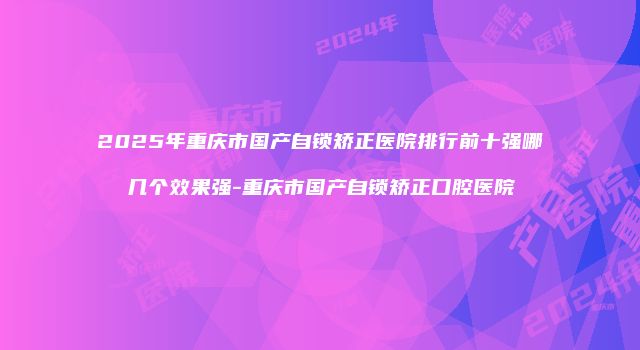 2025年重庆市国产自锁矫正医院排行前十强哪几个效果强-重庆市国产自锁矫正口腔医院