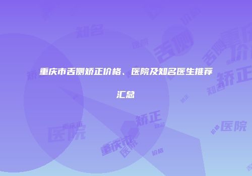 重庆市舌侧矫正价格、医院及知名医生推荐汇总