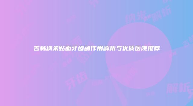 吉林纳米贴面牙齿副作用解析与优质医院推荐