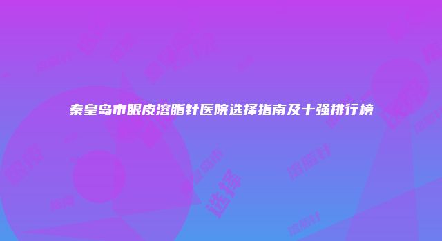 秦皇岛市眼皮溶脂针医院选择指南及十强排行榜