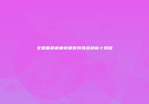 全国面部疤痕修复医院排名榜前十揭晓