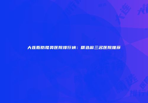 大连脂肪隆鼻医院排行榜：精选前三名医院推荐
