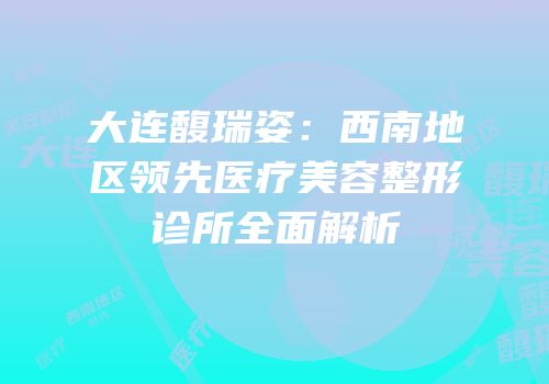 大连馥瑞姿：西南地区领先医疗美容整形诊所全面解析