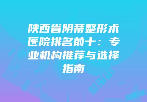 陕西省阴蒂整形术医院排名前十：专业机构推荐与选择指南